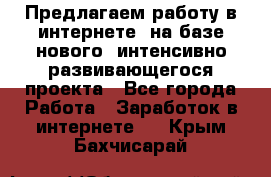 Предлагаем работу в интернете, на базе нового, интенсивно-развивающегося проекта - Все города Работа » Заработок в интернете   . Крым,Бахчисарай